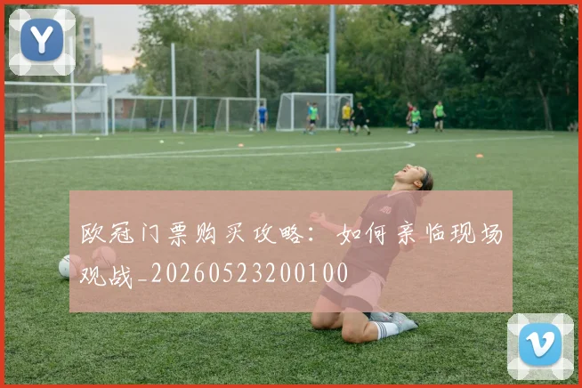 欧冠门票购买攻略：如何亲临现场观战_20260523200100